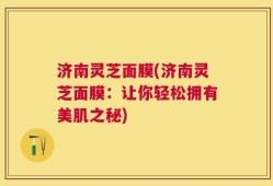 济南灵芝面膜(济南灵芝面膜：让你轻松拥有美肌之秘)
