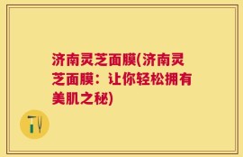 济南灵芝面膜(济南灵芝面膜：让你轻松拥有美肌之秘)