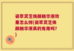 瓷萃灵芝焕颜精华液效果怎么样(瓷萃灵芝焕颜精华液真的有用吗？)