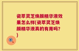 瓷萃灵芝焕颜精华液效果怎么样(瓷萃灵芝焕颜精华液真的有用吗？)