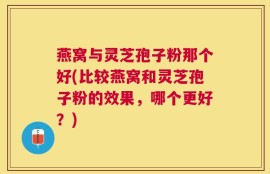 燕窝与灵芝孢子粉那个好(比较燕窝和灵芝孢子粉的效果，哪个更好？)