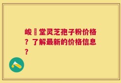 峻銘堂灵芝孢子粉价格？了解最新的价格信息？