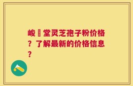 峻銘堂灵芝孢子粉价格？了解最新的价格信息？