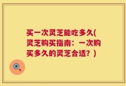 买一次灵芝能吃多久(灵芝购买指南：一次购买多久的灵芝合适？)