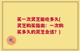 买一次灵芝能吃多久(灵芝购买指南：一次购买多久的灵芝合适？)