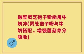 破壁灵芝孢子粉能用牛奶冲(灵芝孢子粉与牛奶搭配，增强菌菇养分吸收)