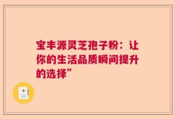宝丰源灵芝孢子粉：让你的生活品质瞬间提升的选择”