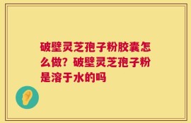 破壁灵芝孢子粉胶囊怎么做？破壁灵芝孢子粉是溶于水的吗