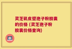 灵芝矶皮壁孢子粉胶囊的价格 (灵芝孢子粉胶囊价格查询)