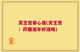 灵芝煲穿心莲(灵芝煲：药膳滋补好滋味)