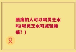 腰痛的人可以喝灵芝水吗(喝灵芝水可减轻腰痛？)
