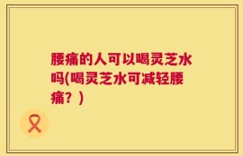腰痛的人可以喝灵芝水吗(喝灵芝水可减轻腰痛？)