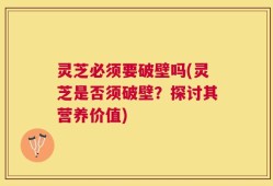 灵芝必须要破壁吗(灵芝是否须破壁？探讨其营养价值)