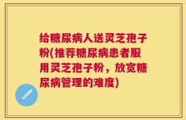 给糖尿病人送灵芝孢子粉(推荐糖尿病患者服用灵芝孢子粉，放宽糖尿病管理的难度)