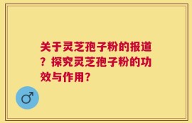 关于灵芝孢子粉的报道？探究灵芝孢子粉的功效与作用？