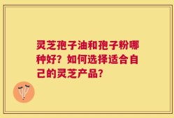 灵芝孢子油和孢子粉哪种好？如何选择适合自己的灵芝产品？