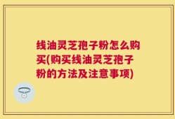 线油灵芝孢子粉怎么购买(购买线油灵芝孢子粉的方法及注意事项)