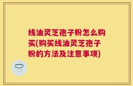 线油灵芝孢子粉怎么购买(购买线油灵芝孢子粉的方法及注意事项)