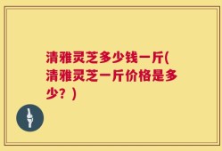 清雅灵芝多少钱一斤(清雅灵芝一斤价格是多少？)