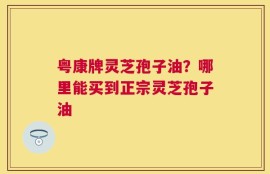 粤康牌灵芝孢子油？哪里能买到正宗灵芝孢子油