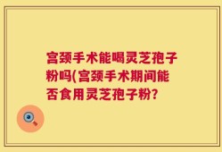 宫颈手术能喝灵芝孢子粉吗(宫颈手术期间能否食用灵芝孢子粉？