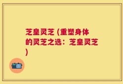 芝皇灵芝 (重塑身体的灵芝之选：芝皇灵芝)