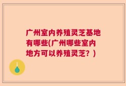 广州室内养殖灵芝基地有哪些(广州哪些室内地方可以养殖灵芝？)