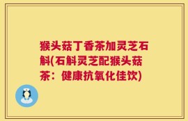 猴头菇丁香茶加灵芝石斛(石斛灵芝配猴头菇茶：健康抗氧化佳饮)