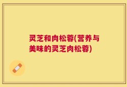 灵芝和肉松蓉(营养与美味的灵芝肉松蓉)