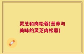 灵芝和肉松蓉(营养与美味的灵芝肉松蓉)