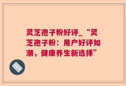 灵芝孢子粉好评_“灵芝孢子粉：用户好评如潮，健康养生新选择”