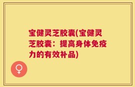 宝健灵芝胶囊(宝健灵芝胶囊：提高身体免疫力的有效补品)