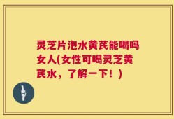 灵芝片泡水黄芪能喝吗女人(女性可喝灵芝黄芪水，了解一下！)