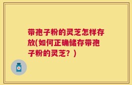 带孢子粉的灵芝怎样存放(如何正确储存带孢子粉的灵芝？)