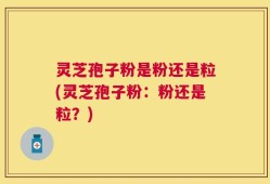 灵芝孢子粉是粉还是粒(灵芝孢子粉：粉还是粒？)
