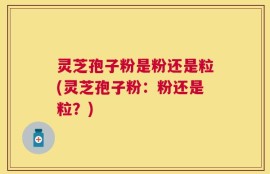 灵芝孢子粉是粉还是粒(灵芝孢子粉：粉还是粒？)
