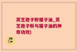 灵芝孢子粉獾子油_灵芝孢子粉与獾子油的神奇功效)
