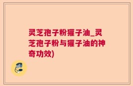 灵芝孢子粉獾子油_灵芝孢子粉与獾子油的神奇功效)