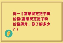 得一當富硒灵芝孢子粉价格(富硒灵芝孢子粉价格飙升，你了解多少？)