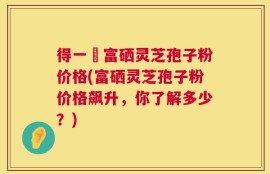 得一當富硒灵芝孢子粉价格(富硒灵芝孢子粉价格飙升，你了解多少？)