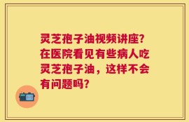 灵芝孢子油视频讲座？在医院看见有些病人吃灵芝孢子油，这样不会有问题吗？
