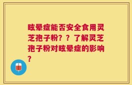 眩晕症能否安全食用灵芝孢子粉？？了解灵芝孢子粉对眩晕症的影响？