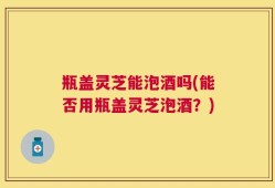 瓶盖灵芝能泡酒吗(能否用瓶盖灵芝泡酒？)