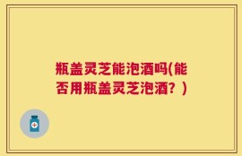 瓶盖灵芝能泡酒吗(能否用瓶盖灵芝泡酒？)