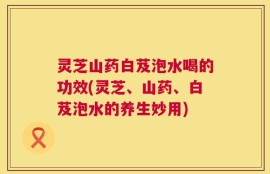 灵芝山药白芨泡水喝的功效(灵芝、山药、白芨泡水的养生妙用)