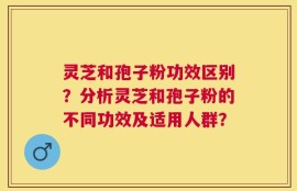 灵芝和孢子粉功效区别？分析灵芝和孢子粉的不同功效及适用人群？