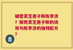 破壁灵芝孢子粉陈李济？探究灵芝孢子粉的功效与陈李济的独特配方？