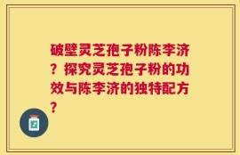 破壁灵芝孢子粉陈李济？探究灵芝孢子粉的功效与陈李济的独特配方？