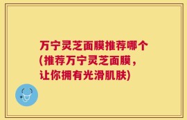 万宁灵芝面膜推荐哪个(推荐万宁灵芝面膜，让你拥有光滑肌肤)