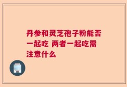 丹参和灵芝孢子粉能否一起吃 两者一起吃需注意什么